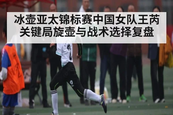 冰壶亚太锦标赛中国女队王芮关键局旋壶与战术选择复盘